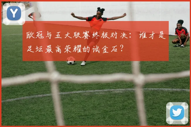 欧冠与五大联赛终极对决：谁才是足坛最高荣耀的试金石？