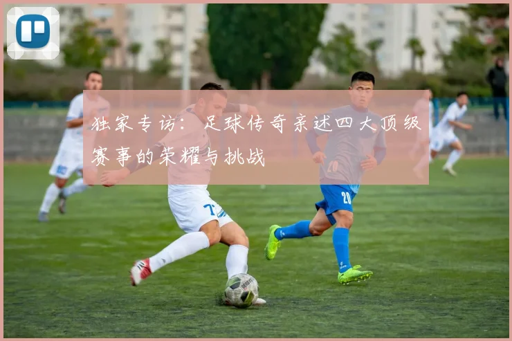 独家专访：足球传奇亲述四大顶级赛事的荣耀与挑战
