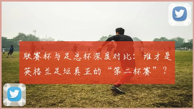 联赛杯与足总杯深度对比：谁才是英格兰足坛真正的“第二杯赛”？