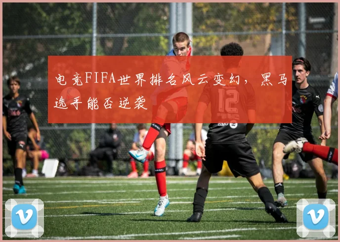 电竞FIFA世界排名风云变幻，黑马选手能否逆袭
