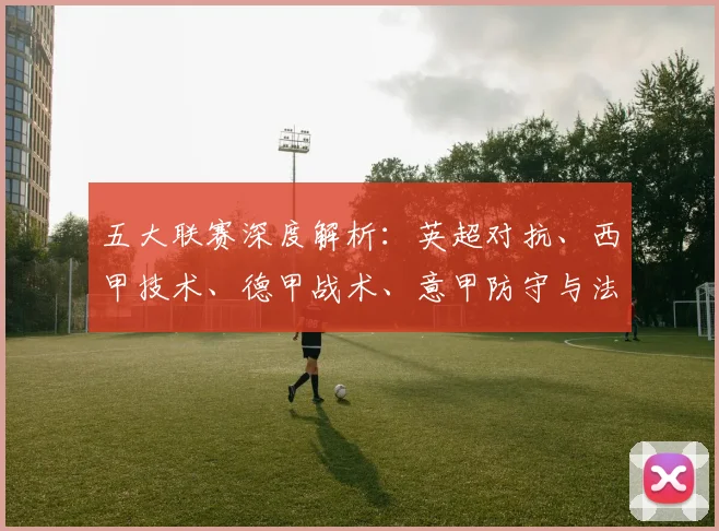 五大联赛深度解析：英超对抗、西甲技术、德甲战术、意甲防守与法甲新星的独特魅力_20260611141745