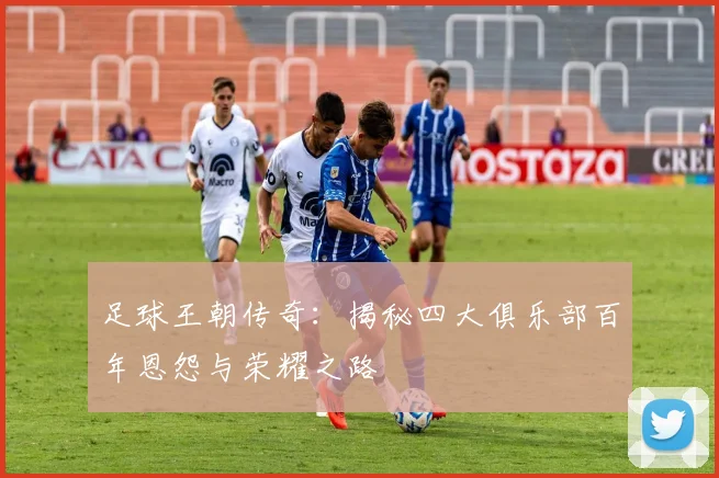 足球王朝传奇:揭秘四大俱乐部百年恩怨与荣耀之路