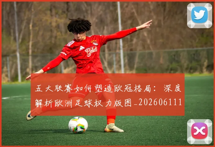五大联赛如何塑造欧冠格局:深度解析欧洲足球权力版图_20260611141041