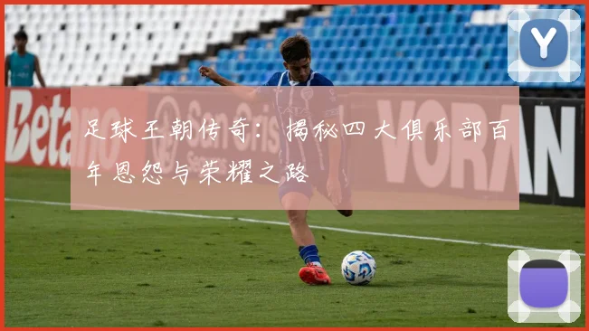 足球王朝传奇：揭秘四大俱乐部百年恩怨与荣耀之路