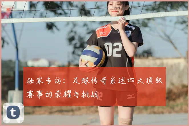独家专访：足球传奇亲述四大顶级赛事的荣耀与挑战